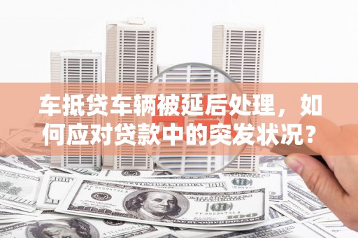 绥芬河车抵贷车辆被延后处理，如何应对贷款中的突发状况？