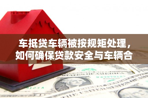 南漳车抵贷车辆被按规矩处理，如何确保贷款安全与车辆合规？