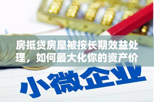 孙吴房抵贷房屋被按长期效益处理，如何最大化你的资产价值？